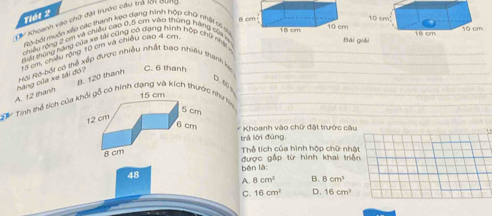 Tiết 2
Khoanh vào chữ đặt trước câu trá lời qung
Rô-bốt muồn xếp các thanh kẹo dạng hình hộp chữ nhật có c
chiều rộng 2 cm và chiều cao 0,5 cm vào thùng háng của x
Biết thủng hàng của xe tải cũng có dạng hình hộp chữ nhậtv
15 cm, chiều rộng 10 cm và chiều cao 4 cm
Bài giải
_
Hội Rô bốt có thể xếp được nhiều nhất bao nhiêu thanh k___
B. 120 thanh
D. 60
A. 12 thanh hàng của xe tải đó?
C. 6 thanh
h Tính thể tích của ó hình dạng và kích thướ như hìm____
Khoanh vào chữ đặt trước câu
trả lời đúng.
Thể tích của hình hộp chữ nhật
được gấp từ hình khai triền
bēn là:
48
A. 8cm^2 B. 8cm^3
C. 16cm^2 D. 16cm^3