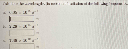 Calculate the wavelengths (in meters) of radiation of the following frequencies. 
a. 6.05* 10^(15)s^(-1)
□ m
b. 2.29* 10^(14)s^(-1)
□ m
c. 7.49* 10^(12)s^(-1)
□ m