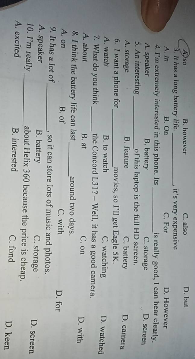 Also B. however C. also D. but
3. It has a long battery life._ , it's very expensive
A. In B. On C. For D. However
4. I’m extremely interested in this phone. Its _is really good, I can hear clearly.
A. speaker B. battery C. storage D. screen
5. An interesting _of this laptop is the full HD screen.
A. storage B. feature C. battery
D. camera
6. I want a phone for _movies, so I’ll get Eagle 5K.
A. watch B. to watch C. watching
D. watched
7. What do you think _the Concord L31? - Well, it has a good camera.
A. about B. at C. on
D. with
8. I think the battery life can last_ around two days.
A. on B. of C. with D. for
9. It has a lot of_ , so it can store lots of music and photos.
A. speaker B. battery C. storage
D. screen
10. I’m really_ about Helix 360 because the price is cheap.
A. excited B. interested C. fond D. keen