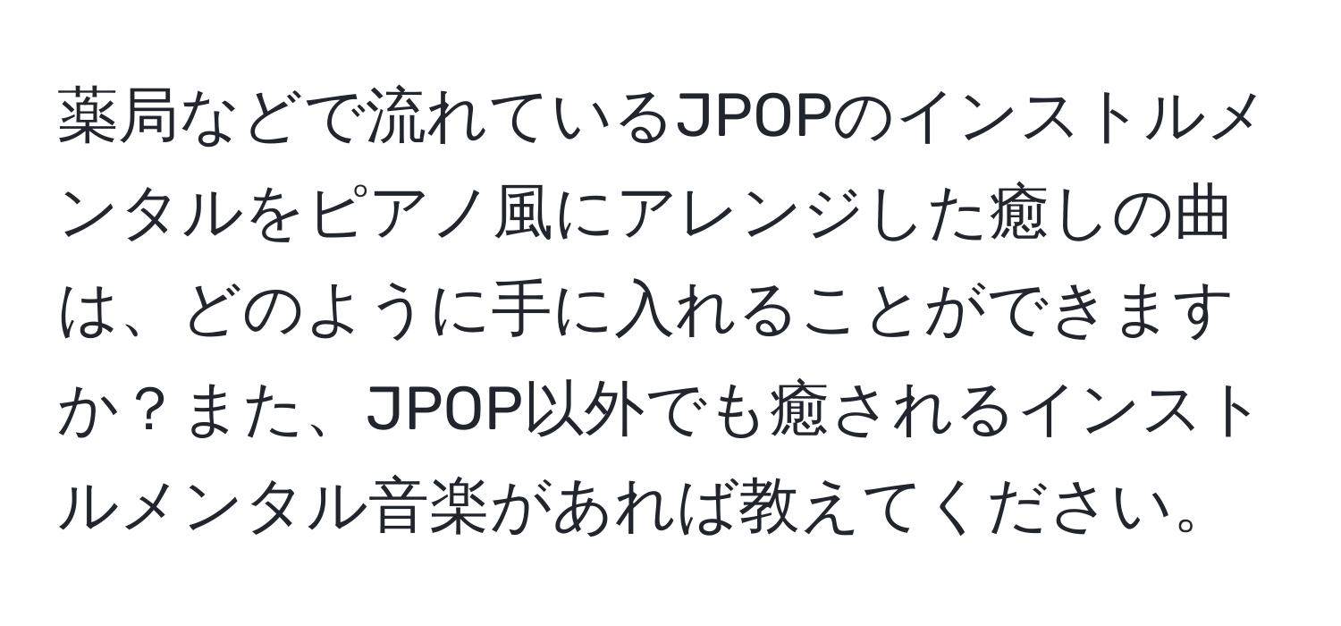 薬局などで流れているJPOPのインストルメンタルをピアノ風にアレンジした癒しの曲は、どのように手に入れることができますか？また、JPOP以外でも癒されるインストルメンタル音楽があれば教えてください。