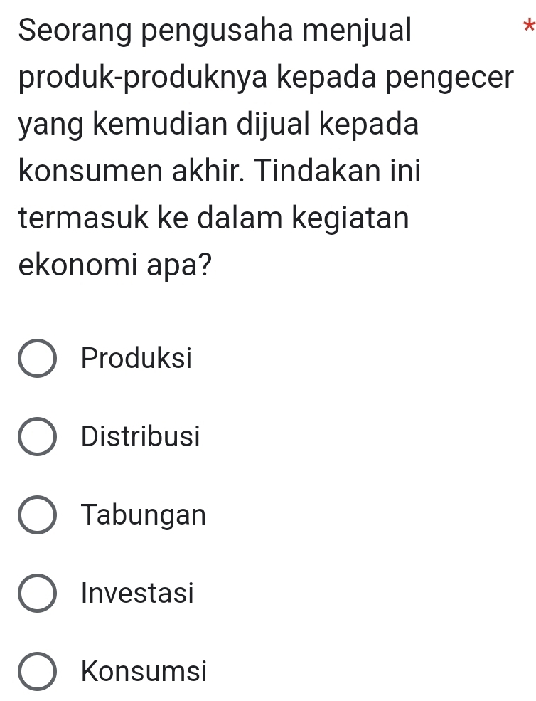 Seorang pengusaha menjual
*
produk-produknya kepada pengecer
yang kemudian dijual kepada
konsumen akhir. Tindakan ini
termasuk ke dalam kegiatan
ekonomi apa?
Produksi
Distribusi
Tabungan
Investasi
Konsumsi