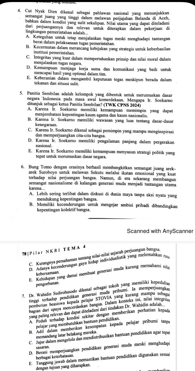 Cut Nyak Dien dikenal sebagai pahlawan nasional yang menunjukkan
semangat juang yang tinggi dalam melawan penjajahan Belanda di Aceh,
bahkan dalam kondisi yang sulit sekalipun. Nilai utama yang dapat diteladani
dari perjuangannya dan relevan untuk diterapkan dalam pekerjaan di
lingkungan pemerintahan adalah...
A. Keteguhan untuk tetap menjalankan tugas meski menghadapi tantangan
berat dalam pelaksanaan tugas pemerintahan.
B. Kecermatan dalam merancang kebijakan yang strategis untuk keberhasilan
institusi pemerintahan.
C. Integritas yang kuat dalam mempertahankan prinsip dan nilai moral dalam
menjalankan tugas negara.
D. Kemampuan menjaga kerja sama dan komunikasi yang baik untuk
mencapai hasil yang optimal dalam tim.
E. Keberanian dalam mengambil keputusan tegas meskipun berada dalam
tekanan dan situasi sulit.
5. Panitia Sembilan adalah kelompok yang dibentuk untuk merumuskan dasar
negara Indonesia pada masa awal kemerdekaan. Mengapa Ir. Soekarno
ditunjuk sebagai ketua Panitia Sembilan? (TWK CPNS 2024)
A. Karena Ir. Soekarno memiliki kemampuan memimpin yang dapat
menjembatani kepentingan kaum agama dan kaum nasionalis.
B. Karena Ir. Soekarno memiliki wawasan yang luas tentang dasar-dasar
kenegaraan.
C. Karena Ir. Soekarno dikenal sebagai pemimpin yang mampu menginspirasi
dan memperjuangkan cita-cita bangsa.
D. Karena Ir. Soekarno memiliki pengalaman panjang dalam pergerakan
nasional.
E. Karena Ir. Soekarno memiliki kemampuan menyusun strategi politik yang
tepat untuk merumuskan dasar negara.
6. Bung Tomo dengan orasinya berhasil membangkitkan semangat juang arek-
arek Suroboyo untuk melawan Sekutu melalui ikatan emosional yang kuat
terhadap nilai perjuangan bangsa. Namun, di era sekarang membangun
semangat nasionalisme di kalangan generasi muda menjadi tantangan utama
karena...
A. Lebih sering terlibat dalam diskusi di dunia maya tanpa aksi nyata yang
mendukung kepentingan bangsa.
B. Memiliki kecenderungan untuk mengejar ambisi pribadi dibandingkan
kepentingan kolektif bangsa.
Scanned with AnyScanner
78 | P i l a r N K R I T E M A 4
C. Kurangnya pemahaman tentang nilai-nilai sejarah perjuangan bangsa
D. Adanya kecenderungan gaya hidup individualistik yang melemahkan ras
E. Kehidupan yang damai membuat generasi muda kurang memahami nilai
kebersamaan.
pengorbanan.
7. Dr. Wahidin Sudirohusodo dikenal sebagai tokoh yang memiliki kepedulian
tinggi terhadap pendidikan generasi muda pribumi. Ia memperjuangkar
pemberian beasiswa kepada pelajar STOVIA yang kurang mampu sebaga
bagian dari upaya mencerdaskan bangsa. Dalam konteks ini, nilai integrítas
yang paling relevan dan dapat diteladani dari tindakan Dr. Wahidin adalah...
A. Peduli terhadap kondisi sekitar dengan memberikan perhatian kepada
pelajar yang membutuhkan bantuan pendidikan.
B. Adil dalam memberikan kesempatan kepada pelajar pribumi tanpa
memandang latar belakang mereka.
C. Jujur dalam mengelola dan mendistribusikan bantuan pendidikan agar tepat
sasaran.
D. Berani memperjuangkan pendidikan generasi muda meski menghadapi
berbagai keterbatasan.
E. Tanggung jawab dalam memastikan bantuan pendidikan digunakan sesuai
dengan tujuan yang diharapkan.