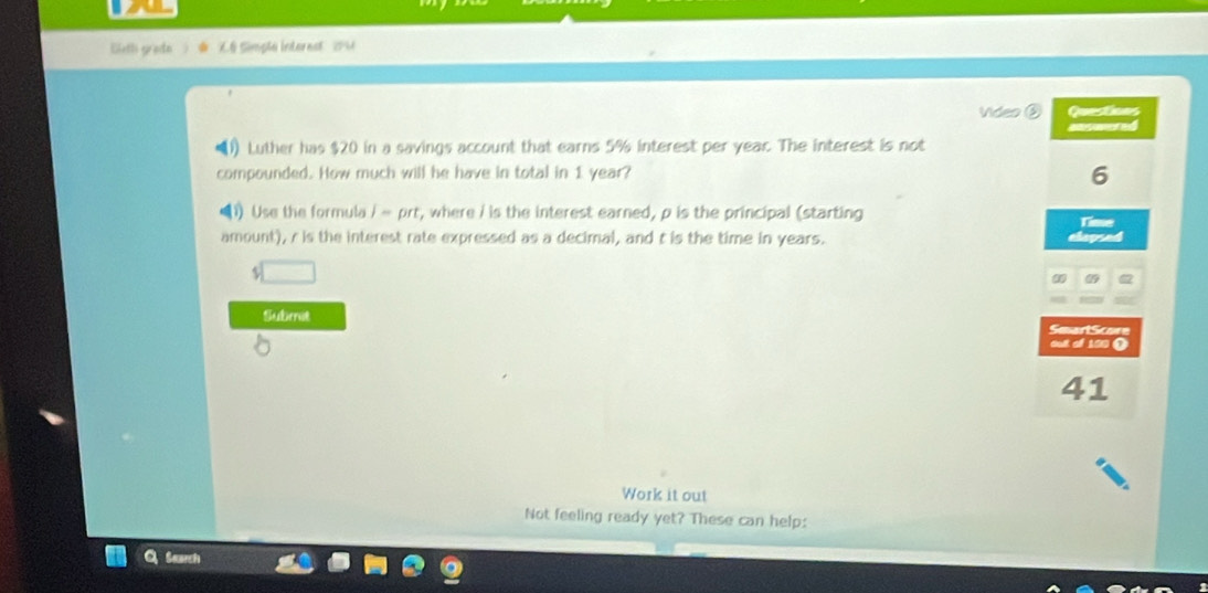 Bieth grade * '6 Simplé interest'' (PM 
Video ③ Questions 
Luther has $20 in a savings account that earns 5% interest per year. The interest is not 
compounded. How much will he have in total in 1 year? 
6 
) Use the formula j=prt , where / is the interest earned, p is the principal (starting Time 
amount), r is the interest rate expressed as a decimal, and t is the time in years. 
_  
Submet 
SeartScore 
oultl of 150 ( 
41 
Work it out 
Not feeling ready yet? These can help: 
Search