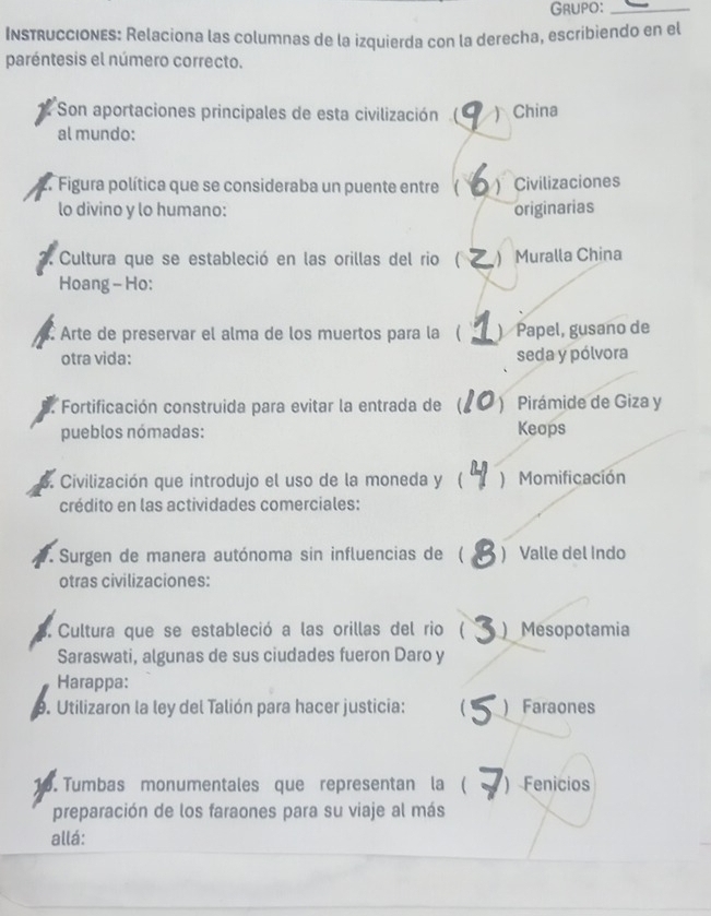 GrUpO：_
Instrucciones: Relaciona las columnas de la izquierda con la derecha, escribiendo en el
paréntesis el número correcto.
Son aportaciones principales de esta civilización( ) China
al mundo:
2 Figura política que se consideraba un puente entre ( ) Civilizaciones
lo divino y lo humano: originarias
Cultura que se estableció en las orillas del rio ( ) Muralla China
Hoang - Ho:
Arte de preservar el alma de los muertos para la ( )Papel, gusano de
otra vida: seda y pólvora
. Fortificación construida para evitar la entrada de ( ) Pirámide de Giza y
pueblos nómadas: Keops
6. Civilización que introdujo el uso de la moneda y ( ) Momificación
crédito en las actividades comerciales:
. Surgen de manera autónoma sin influencias de ( ) Valle del Indo
otras civilizaciones:
Cultura que se estableció a las orillas del rio ( )Mesopotamia
Saraswati, algunas de sus ciudades fueron Daro y
Harappa:
9. Utilizaron la ley del Talión para hacer justicia:  )Faraones
o. Tumbas monumentales que representan la ( ) Fenicios
preparación de los faraones para su viaje al más
allá: