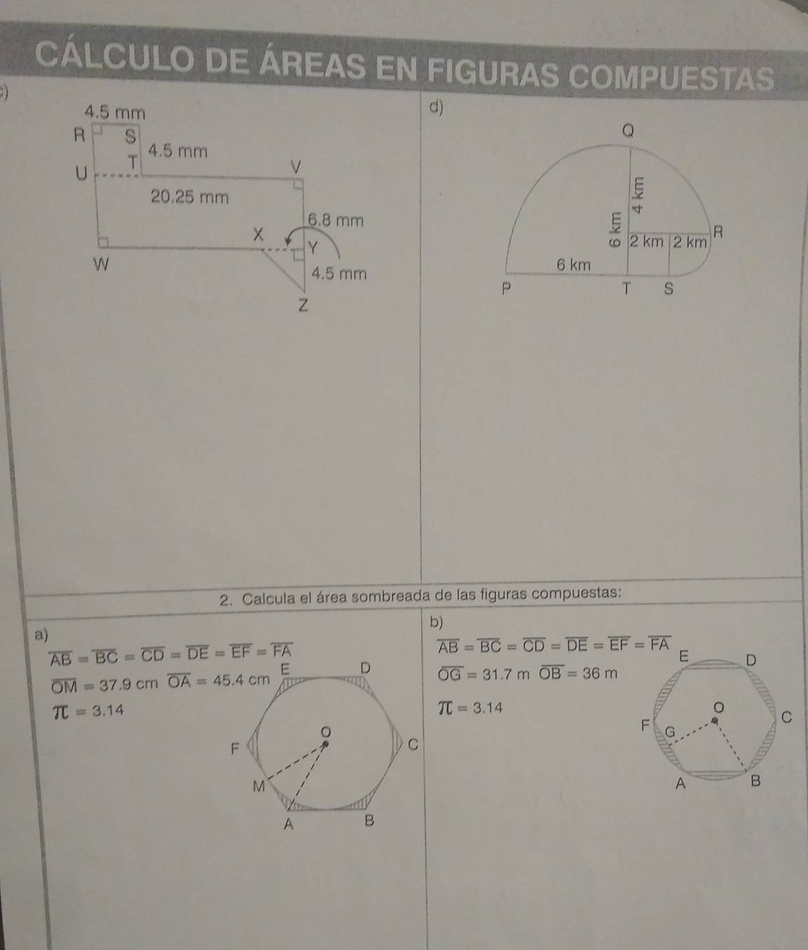 CÁLCULO DE ÁREAS EN FIGURAS COMPUESTAS 

d) 
2. Calcula el área sombreada de las figuras compuestas: 
b) 
a)
overline AB=overline BC=overline CD=overline DE=overline EF=overline FA
overline AB=overline BC=overline CD=overline DE=overline EF=overline FA overline OG=31.7m overline OB=36m
overline OM=37.9cm overline OA=45.4cm
π =3.14
π =3.14