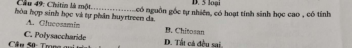 D. 5 loại
Cầu 49: Chitin là một._
có nguồn gốc tự nhiên, có hoạt tính sinh học cao , có tính
hòa hợp sinh học và tự phân huyrtreen da.
A. Glucosamin B. Chitosan
C. Polysaccharide D. Tất cả đều sai.
Câu 50: Trong g