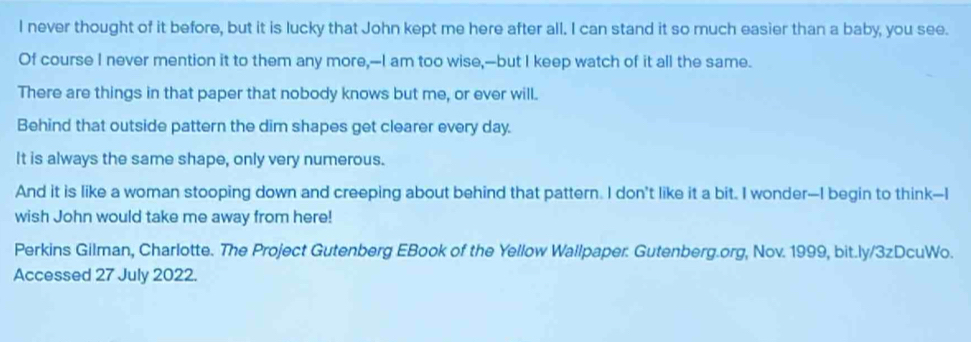 never thought of it before, but it is lucky that John kept me here after all. I can stand it so much easier than a baby, you see.
Of course I never mention it to them any more,--I am too wise,--but I keep watch of it all the same.
There are things in that paper that nobody knows but me, or ever will.
Behind that outside pattern the dim shapes get clearer every day.
It is always the same shape, only very numerous.
And it is like a woman stooping down and creeping about behind that pattern. I don’t like it a bit. I wonder--I begin to think-I
wish John would take me away from here!
Perkins Gilman, Charlotte. The Project Gutenberg EBook of the Yellow Wallpaper: Gutenberg.org, Nov. 1999, bit.ly/3zDcuWo.
Accessed 27 July 2022.