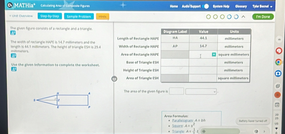 MATHia* Calculating Area of Composite Figures Home Audio Support System Help Glossary Tyfer Becnel ~ 
Unit Overview Step-by-Step Sample Problem Hints I'm Done 
The given figure consists of a rectangle and a triangle. 
Length of Rectangle HA 
The width of rectangle HAPE is 14.7 millimeters and the 
length is 44.1 millimeters. The height of triangle ESH is 29.4 Width of Rectangle HA
millimeters. 
Area of Rectangle HA
a 
Use the given information to complete the worksheet. Base of Triangle E 
Height of Triangle E
a 
Area of Triangle E 
The area of the given figure is □ 
Area Formulas:
20
25
Parallelogram: A=bh Battery Saver turned off 
Square: A=s^2
US 
Triangle: A= 1/2 t