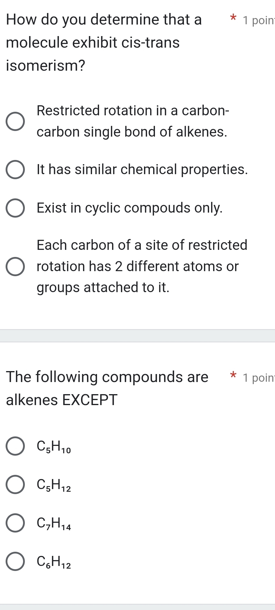 How do you determine that a 1 poin
molecule exhibit cis-trans
isomerism?
Restricted rotation in a carbon-
carbon single bond of alkenes.
It has similar chemical properties.
Exist in cyclic compouds only.
Each carbon of a site of restricted
rotation has 2 different atoms or
groups attached to it.
The following compounds are * 1 poin
alkenes EXCEPT
C_5H_10
C_5H_12
C_7H_14
C_6H_12