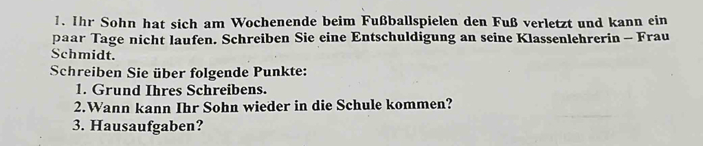 Ihr Sohn hat sich am Wochenende beim Fußballspielen den Fuß verletzt und kann ein 
paar Tage nicht laufen. Schreiben Sie eine Entschuldigung an seine Klassenlehrerin - Frau 
Schmidt. 
Schreiben Sie über folgende Punkte: 
1. Grund Ihres Schreibens. 
2.Wann kann Ihr Sohn wieder in die Schule kommen? 
3. Hausaufgaben?