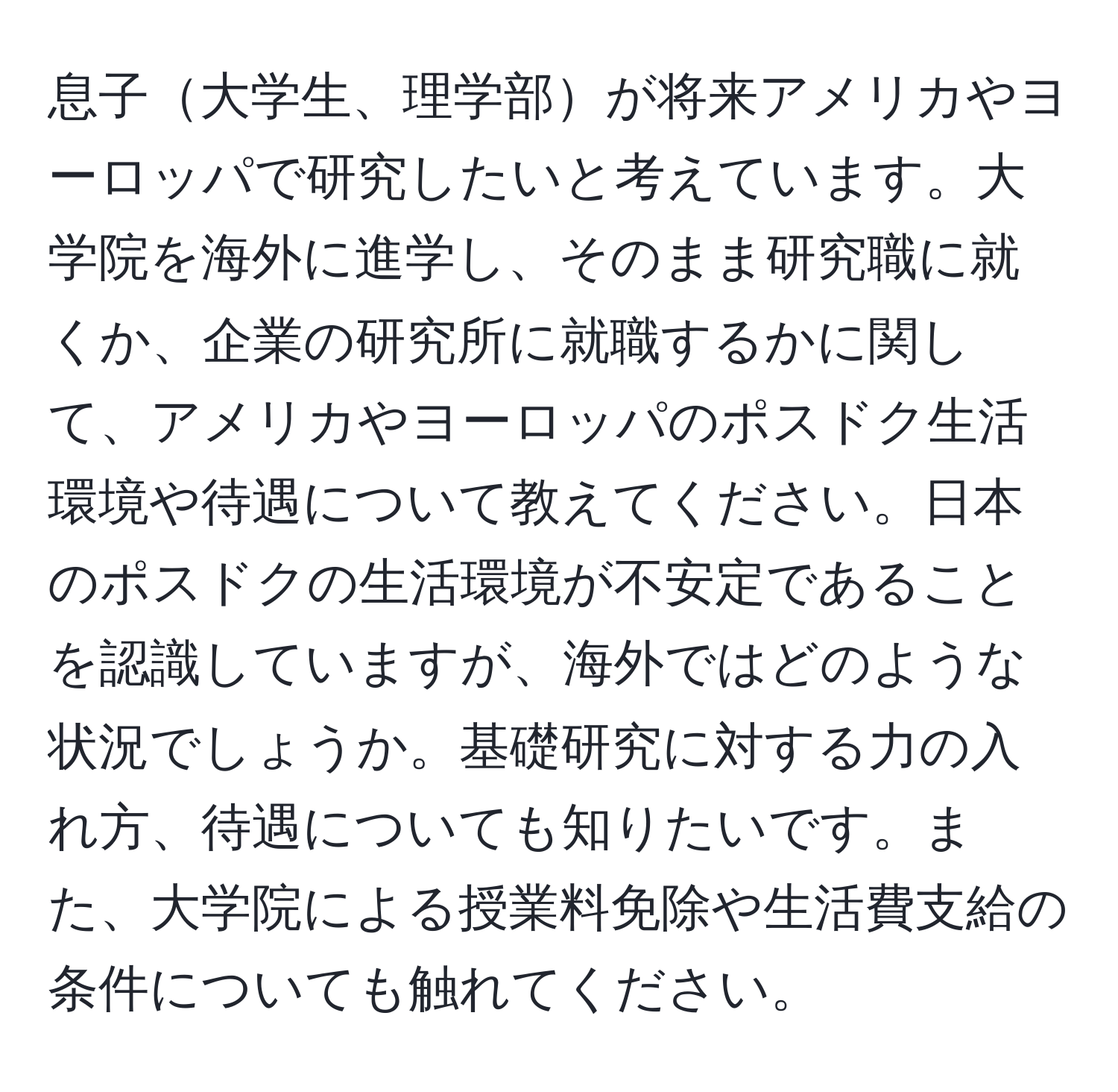 息子大学生、理学部が将来アメリカやヨーロッパで研究したいと考えています。大学院を海外に進学し、そのまま研究職に就くか、企業の研究所に就職するかに関して、アメリカやヨーロッパのポスドク生活環境や待遇について教えてください。日本のポスドクの生活環境が不安定であることを認識していますが、海外ではどのような状況でしょうか。基礎研究に対する力の入れ方、待遇についても知りたいです。また、大学院による授業料免除や生活費支給の条件についても触れてください。