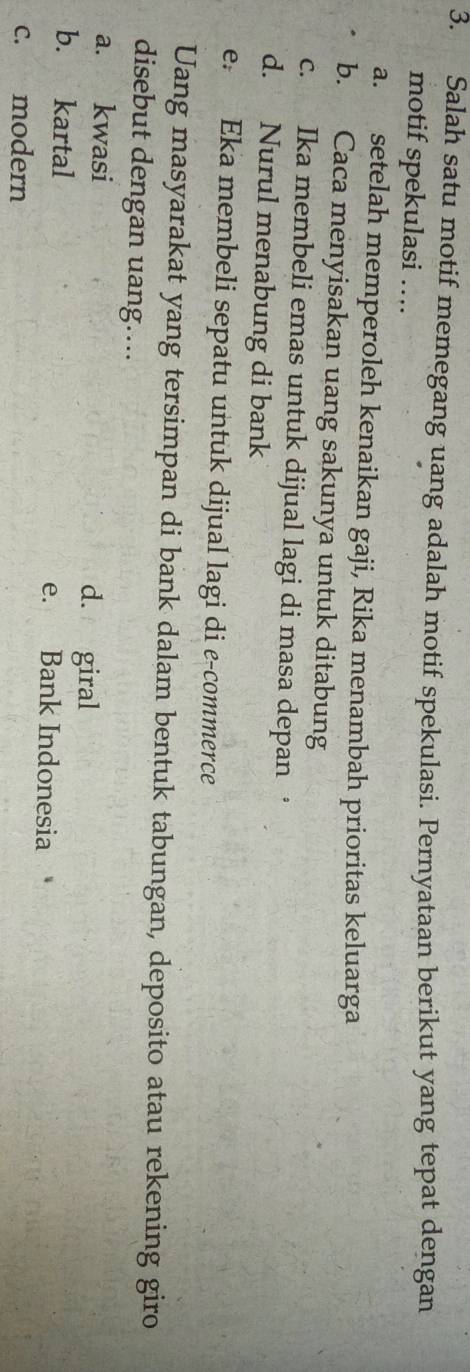 Salah satu motif memegang uang adalah motif spekulasi. Pernyataan berikut yang tepat dengan
motif spekulasi ….
a. setelah memperoleh kenaikan gaji, Rika menambah prioritas keluarga
b. Caca menyisakan uang sakunya untuk ditabung
c. Ika membeli emas untuk dijual lagi di masa depan ·
d. Nurul menabung di bank
e. Eka membeli sepatu untuk dijual lagi di e-commerce
Uang masyarakat yang tersimpan di bank dalam bentuk tabungan, deposito atau rekening giro
disebut dengan uang....
a. kwasi d. giral
b. kartal e. Bank Indonesia
c. modern