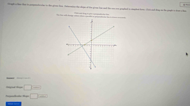 Croph a lime that is perpendicular to the given line. Determine the slope of the given line and the one you graphed in simplest form. Click and drag on the graph to draw a line 
Clack and drag to plot a perpendiculas line. 
The line will change colors when a parallel or perpendicular line is drewn securstly. 
A legr à =0 ol à 
Original Slope □ _  
Perpendicular Slope □