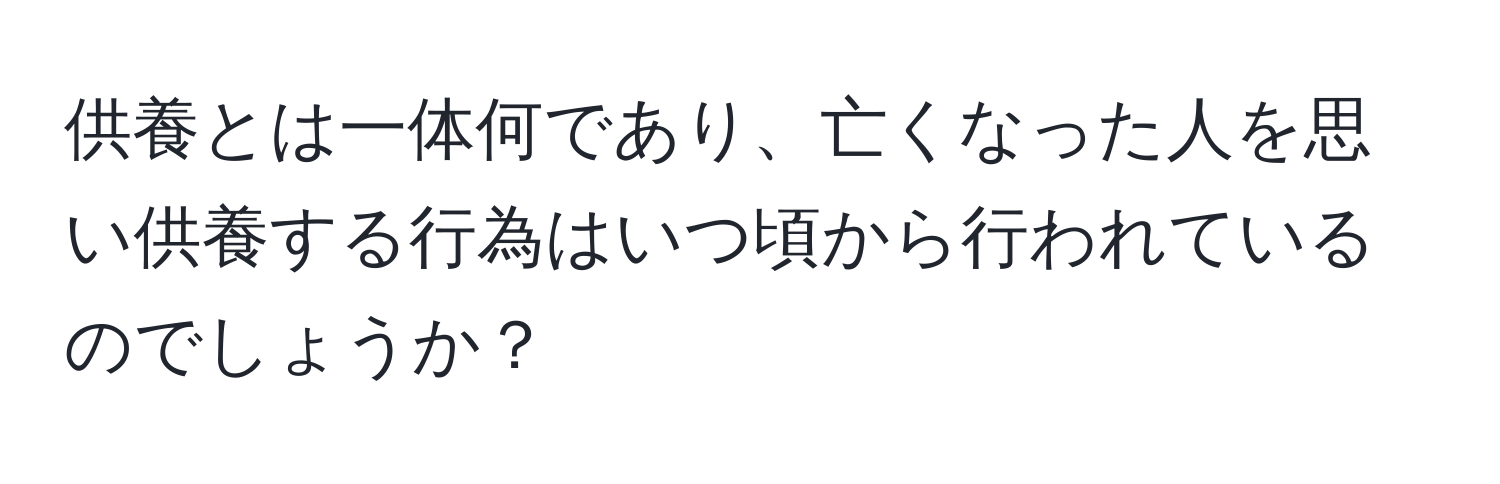 供養とは一体何であり、亡くなった人を思い供養する行為はいつ頃から行われているのでしょうか？