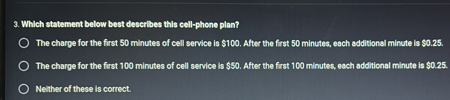 Which statement below best describes this cell-phone plan?
The charge for the first 50 minutes of cell service is $100. After the first 50 minutes, each additional minute is $0.25.
The charge for the first 100 minutes of cell service is $50. After the first 100 minutes, each additional minute is $0.25.
Neither of these is correct.