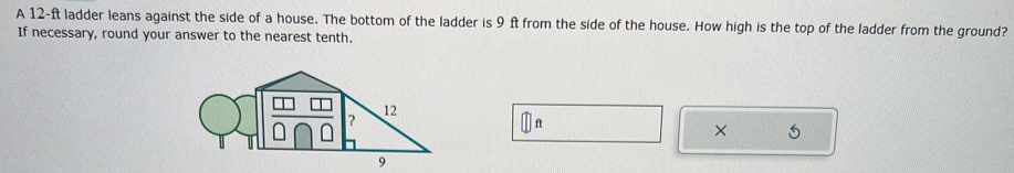 A 12-ft ladder leans against the side of a house. The bottom of the ladder is 9 ft from the side of the house. How high is the top of the ladder from the ground? 
If necessary, round your answer to the nearest tenth. 
× 5