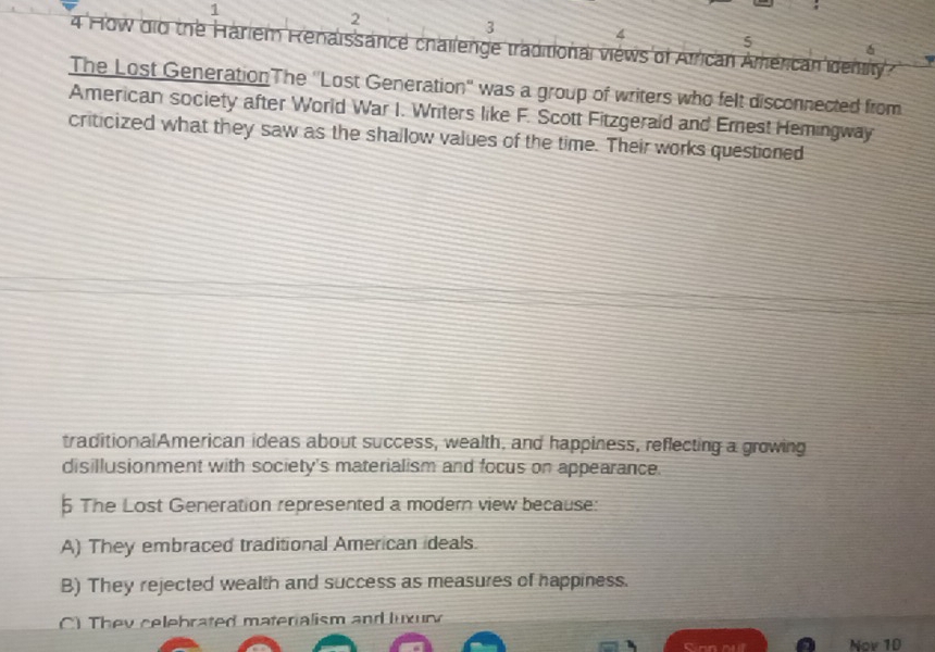 1
2
3
4
5
4 How did the Hariem Renaissance challenge traditional views of African Américan idenily
σ
The Lost Generation The ''Lost Generation'' was a group of writers who felt disconnected from
American society after World War I. Writers like F. Scott Fitzgerald and Erest Hemingway
criticized what they saw as the shallow values of the time. Their works questioned
traditionalAmerican ideas about success, wealth, and happiness, reflecting a growing
disillusionment with society's materialism and focus on appearance.
5 The Lost Generation represented a modern view because:
A) They embraced traditional American ideals.
B) They rejected wealth and success as measures of happiness.
) They celebrated materialism and luxury
Sinn nuf Nov 1D