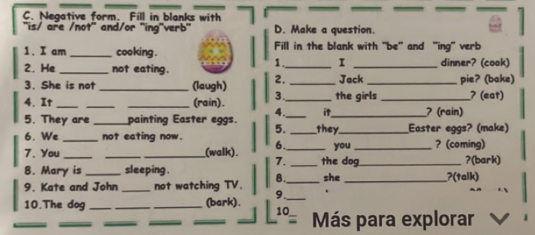 Negative form. Fill in blanks with 
“is/ are /not' and/or “ing'verb'' D. Make a question. 
1. I am _cooking . Fill in the blank with “be” and “ing” verb 
1. I 
2. He _not eating. __dinner? (cook) 
3. She is not _(laugh) 2. _Jack _pie? (bake) 
4. It ___(rain). 3._ the girls _? (eat) 
4. it 
5. They are _painting Easter eggs. __? (rain) 
5. they 
6. We _not eating now. __Easter eggs? (make) 
6. ? (coming) 
7. You ___(walk). _you_ 
7. _the dog_ ?(bark) 
B. Mary is _sleeping . _she _?(talk) 
8. 
9. Kate and John _not watching TV. 
10.The dog ___(bark). 9._ 
_ 
_ 
_ 
_ 
_ 
10 Más para explorar