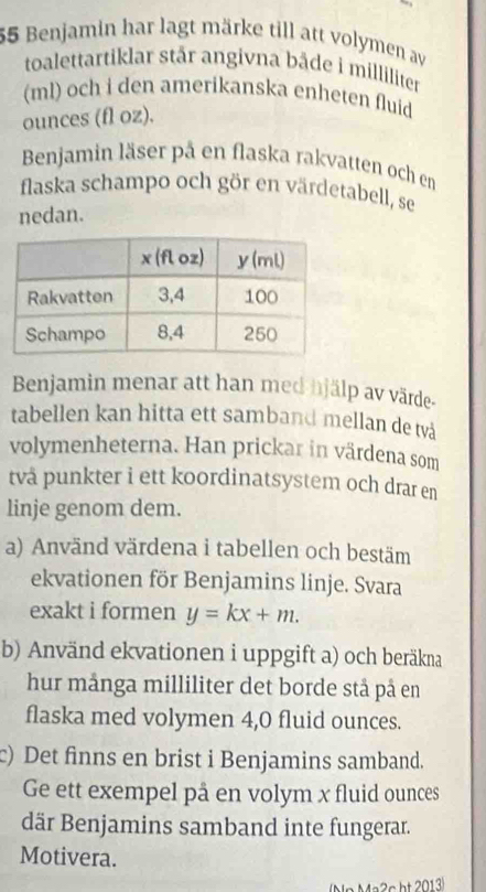 Benjamin har lagt märke till att volymen av 
toalettartiklar står angivna bâde i milliliter
(ml) och i den amerikanska enheten fluid 
ounces (fl oz). 
Benjamin läser på en flaska rakvatten och en 
flaska schampo och gör en värdetabell, se 
nedan. 
Benjamin menar att han med hjälp av värde- 
tabellen kan hitta ett samband mellan de tvà 
volymenheterna. Han prickar in värdena som 
två punkter i ett koordinatsystem och drar en 
linje genom dem. 
a) Använd värdena i tabellen och bestäm 
ekvationen för Benjamins linje. Svara 
exakt i formen y=kx+m. 
b) Använd ekvationen i uppgift a) och beräkna 
hur många milliliter det borde stå på en 
flaska med volymen 4,0 fluid ounces. 
c) Det finns en brist i Benjamins samband. 
Ge ett exempel på en volym x fluid ounces 
där Benjamins samband inte fungerar. 
Motivera. 
Nr Ma2s ht 2013)