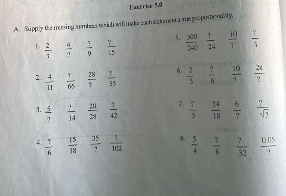 Supply the missing numbers which will make each statement a true proportionality. 
1.  2/3   4/?   ?/9   ?/15 
5.  300/240   ?/24   10/?   ?/4 
2.  4/11   ?/66   28/?   ?/55 
6.  2/3   10/?   2x/? 
 ?/6 
7. 
3.  5/?   ?/14   20/28   ?/42   ?/3   24/18   6/?   ?/sqrt(3) 
8. 
4.  ?/6   15/18   35/?   ?/102   5/4   ?/8   ?/32   (0.05)/? 