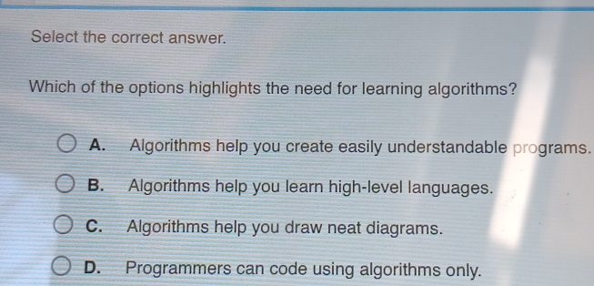 Select the correct answer.
Which of the options highlights the need for learning algorithms?
A. Algorithms help you create easily understandable programs.
B. Algorithms help you learn high-level languages.
C. Algorithms help you draw neat diagrams.
D. Programmers can code using algorithms only.