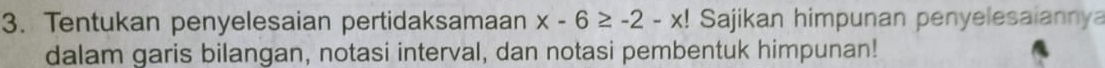 Tentukan penyelesaian pertidaksamaan x-6≥ -2-x! Sajikan himpunan penyelesaiannya 
dalam garis bilangan, notasi interval, dan notasi pembentuk himpunan!