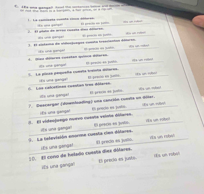 2Es una ganga? Read the sentences below and decide wheth 
or not the item is a bargain, a fair price, or a rip-off. 
1. La camiseta cuesta cinco dólares. 
iEs una ganga! El precio es justo. iEs un robo! 
2. El plato de arroz cuesta diez dólares. 
iEs una ganga! El precio es justo. iEs un robo! 
3. El sistema de videojuegos cuesta trescientos dólares. 
iEs una ganga! El precio es justo. iEs un robo! 
4. Diez dólares cuestan quince dólares. 
iEs una ganga! El precio es justo. iEs un robo! 
5. La pizza pequeña cuesta treinta dólares. 
iEs una ganga! El precio es justo. iEs un robo! 
6. Los calcetines cuestan tres dólares. 
iEs una ganga! El precio es justo. iEs un robo! 
7. Descargar (downloading) una canción cuesta un dólar. 
iEs una ganga! El precio es justo. iEs un robo! 
8. El videojuego nuevo cuesta veinte dólares. 
iEs una ganga! El precio es justo. iEs un robo! 
9. La televisión enorme cuesta cien dólares. 
iEs una ganga! El precio es justo. iEs un robo! 
10. El cono de helado cuesta diez dólares. 
iEs una ganga! El precio es justo. iEs un robo!