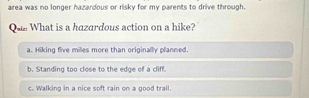 area was no longer hazardous or risky for my parents to drive through.
Quz What is a hazardous action on a hike?
a. Hiking five miles more than originally planned.
b. Standing too close to the edge of a cliff,
c. Walking in a nice soft rain on a good trail.