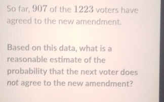 So far, 907 of the 1223 voters have 
agreed to the new amendment. 
Based on this data, what is a 
reasonable estimate of the 
probability that the next voter does 
not agree to the new amendment?