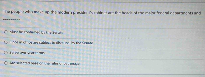 The people who make up the modern president's cabinet are the heads of the major federal departments and
_
_.
Must be confirmed by the Senate
Once in office are subject to dismissal by the Senate
Serve two-year terms
Are selected base on the rules of patronage