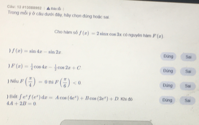 13 #13088952 | A Báo lỗi 
Trong mỗi ý ở câu dưới đây, hãy chọn đúng hoặc sai. 
Cho hàm số f(x)=2sin xcos 3x có nguyên hàm F(x). 
) f(x)=sin 4x-sin 2x. 
Đúng Sai 
) F(x)= 1/4 cos 4x- 1/2 cos 2x+C Đúng Sai 
) Nều F( π /4 )=0 thì F( π /6 )<0</tex> Đúng Sai 
) Biết ∈t e^xf(e^x)dx=Acos (4e^x)+Bcos (2e^x)+D.Khido Đúng Sai
4A+2B=0.
