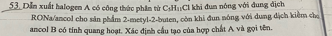 Dẫn xuất halogen A có công thức phân tử C_5H_11 Cl khi đun nóng với dung dịch 
RONa/ancol cho sản phẩm 2 -metyl -2 -buten, còn khi đun nóng với dung dịch kiềm cho 
ancol B có tính quang hoạt. Xác định cấu tạo của hợp chất A và gọi tên.