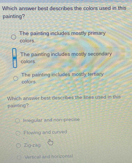 Which answer best describes the colors used in this
painting?
The painting includes mostly primary
colors.
The painting includes mostly secondary
colors.
The painting includes mostly tertiary
colors.
Which answer best describes the lines used in this
painting?
Irregular and non-precise
Flowing and curved
Zig-zag
Vertical and horizontal