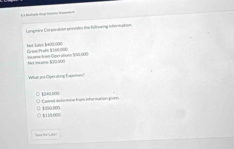 6.3 Multiple-Step Income Statement
Longmire Corporation provides the following information:
Net Sales $400.000
Gross Proft $160,000
Income from Operations $50,000
Net Income $20,000
What are Operating Expenses?
$240,000.
Cannot determine from information given.
$350,000.
$110,000.
Save for Later