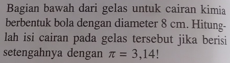 Bagian bawah dari gelas untuk cairan kimia 
berbentuk bola dengan diameter 8 cm. Hitung- 
lah isi cairan pada gelas tersebut jika berisi 
setengahnya dengan π =3,14!