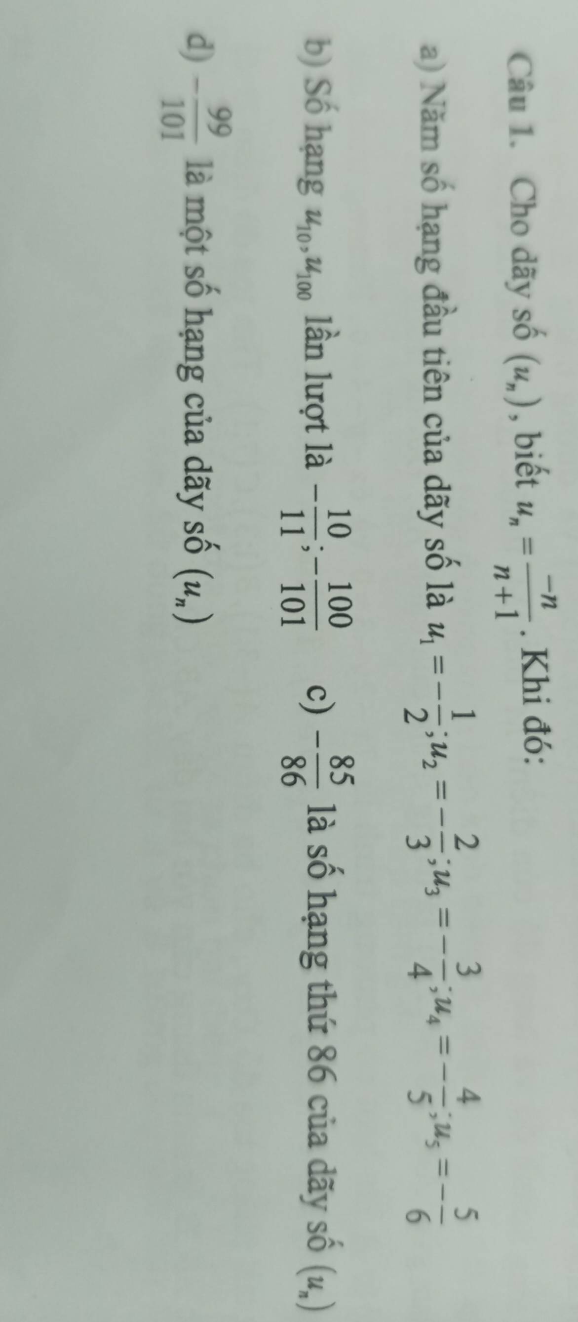 Cho dãy số (u_n) , biết u_n= (-n)/n+1 . Khi đó: 
a) Năm số hạng đầu tiên của dãy số là u_1=- 1/2 ; u_2=- 2/3 ; u_3=- 3/4 ; u_4=- 4/5 ; u_5=- 5/6 
b) Số hạng u_10, u_100 lần lượt là - 10/11 ; - 100/101  c) - 85/86  là số hạng thứ 86 của dãy số (u_n)
d) - 99/101  là một số hạng của dãy Shat O(u_n)