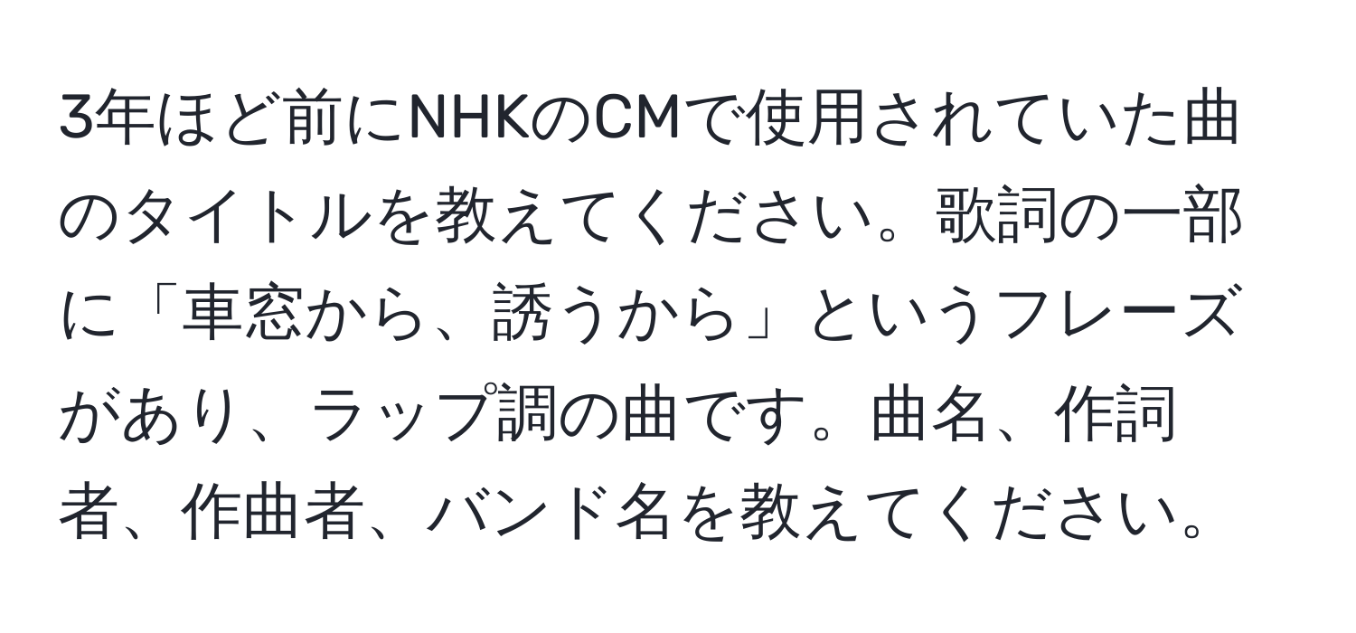 3年ほど前にNHKのCMで使用されていた曲のタイトルを教えてください。歌詞の一部に「車窓から、誘うから」というフレーズがあり、ラップ調の曲です。曲名、作詞者、作曲者、バンド名を教えてください。