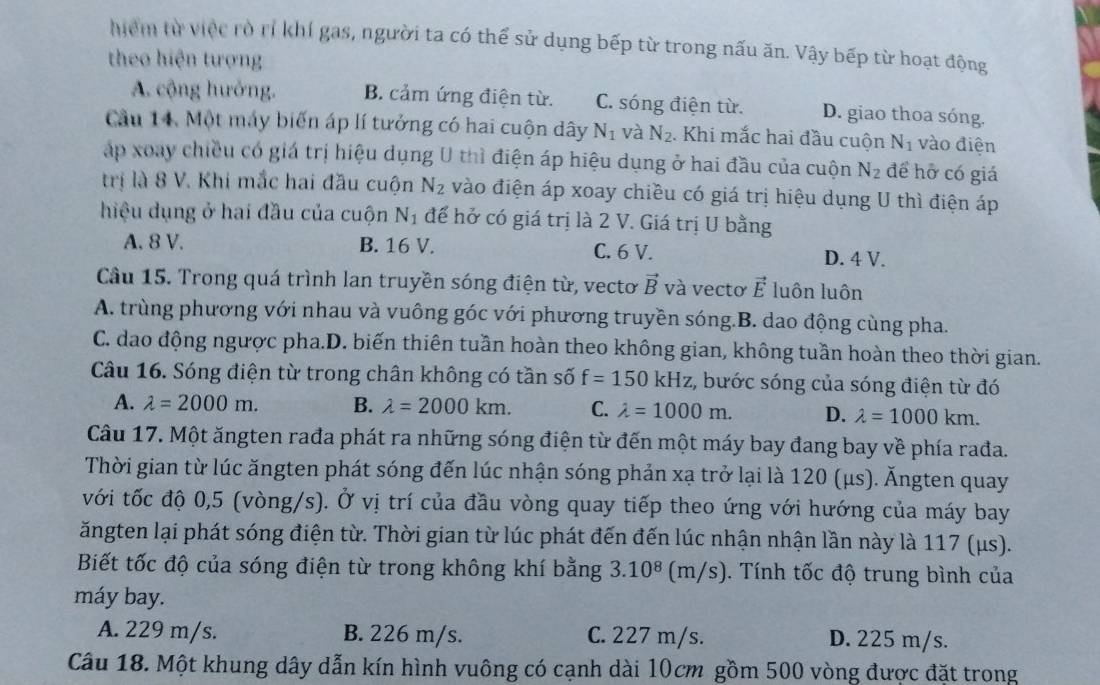 hiểm từ việc rò rí khí gas, người ta có thể sử dụng bếp từ trong nấu ăn. Vậy bếp từ hoạt động
theo hiện tượng
A. cộng hưởng. B. cảm ứng điện từ. C. sóng điện từ. D. giao thoa sóng.
Cầu 14. Một máy biến áp lí tưởng có hai cuộn dây N_1 và N_2 Khi mắc hai đầu cuộn N_1 vào điện
áp xoay chiều có giá trị hiệu dụng U thì điện áp hiệu dụng ở hai đầu của cuộn N_2 đề hỡ có giá
trị là 8 V. Khi mắc hai đầu cuộn N_2 vào điện áp xoay chiều có giá trị hiệu dụng U thì điện áp
hiệu dụng ở hai đầu của cuộn N_1 để hở có giá trị là 2 V. Giá trị U bằng
A. 8 V. B. 16 V. C. 6 V. D. 4 V.
Câu 15. Trong quá trình lan truyền sóng điện từ, vectơ vector B và vectơ vector E luôn luôn
A. trùng phương với nhau và vuông góc với phương truyền sóng.B. dao động cùng pha.
C. dao động ngược pha.D. biến thiên tuần hoàn theo không gian, không tuần hoàn theo thời gian.
Câu 16. Sóng điện từ trong chân không có tần số f=150kHz , bước sóng của sóng điện từ đó
A. lambda =2000m. B. lambda =2000km. C. lambda =1000m. D. lambda =1000km.
Câu 17. Một ăngten rađa phát ra những sóng điện từ đến một máy bay đang bay về phía rađa.
Thời gian từ lúc ăngten phát sóng đến lúc nhận sóng phản xạ trở lại là 120 (μs). Ăngten quay
với tốc độ 0,5 (vòng/s). Ở vị trí của đầu vòng quay tiếp theo ứng với hướng của máy bay
ăngten lại phát sóng điện từ. Thời gian từ lúc phát đến đến lúc nhận nhận lần này là 117 (μs).
Biết tốc độ của sóng điện từ trong không khí bằng 3.10^8 (n /s) 1. Tính tốc độ trung bình của
máy bay.
A. 229 m/s. B. 226 m/s. C. 227 m/s. D. 225 m/s.
Câu 18. Một khung dây dẫn kín hình vuông có cạnh dài 10cm gồm 500 vòng được đặt trong