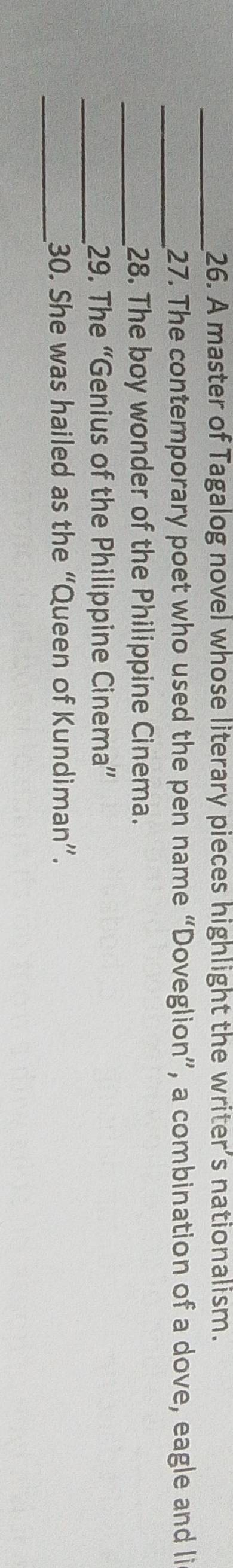 A master of Tagalog novel whose literary pieces highlight the writer’s nationalism. 
_ 
_27. The contemporary poet who used the pen name “Doveglion”, a combination of a dove, eagle and li 
_28. The boy wonder of the Philippine Cinema. 
_29. The “Genius of the Philippine Cinema” 
_ 
30. She was hailed as the “Queen of Kundiman”.