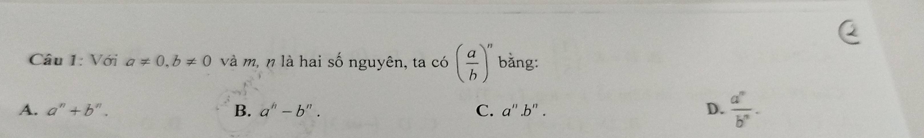 Với a!= 0, b!= 0 và m, n là hai số nguyên, ta có ( a/b )^n bằng:
A. a^n+b^n. B. a^h-b^n. C. a''.b''. D.  a^n/b^n .