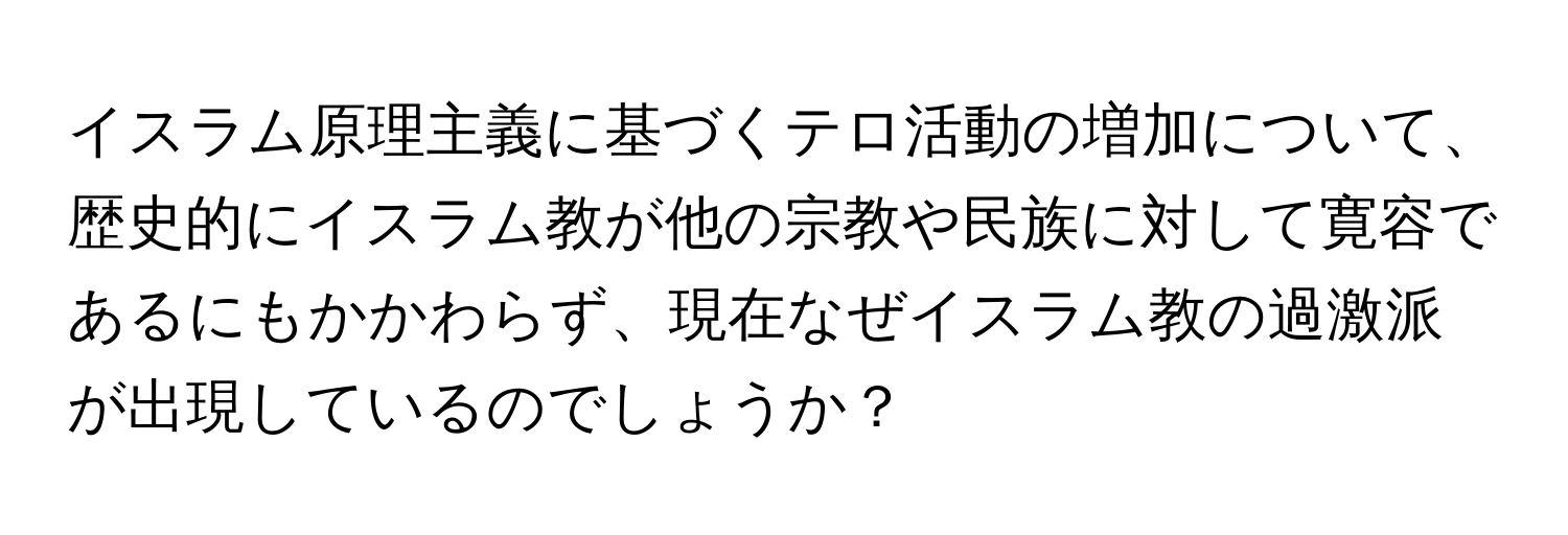 イスラム原理主義に基づくテロ活動の増加について、歴史的にイスラム教が他の宗教や民族に対して寛容であるにもかかわらず、現在なぜイスラム教の過激派が出現しているのでしょうか？