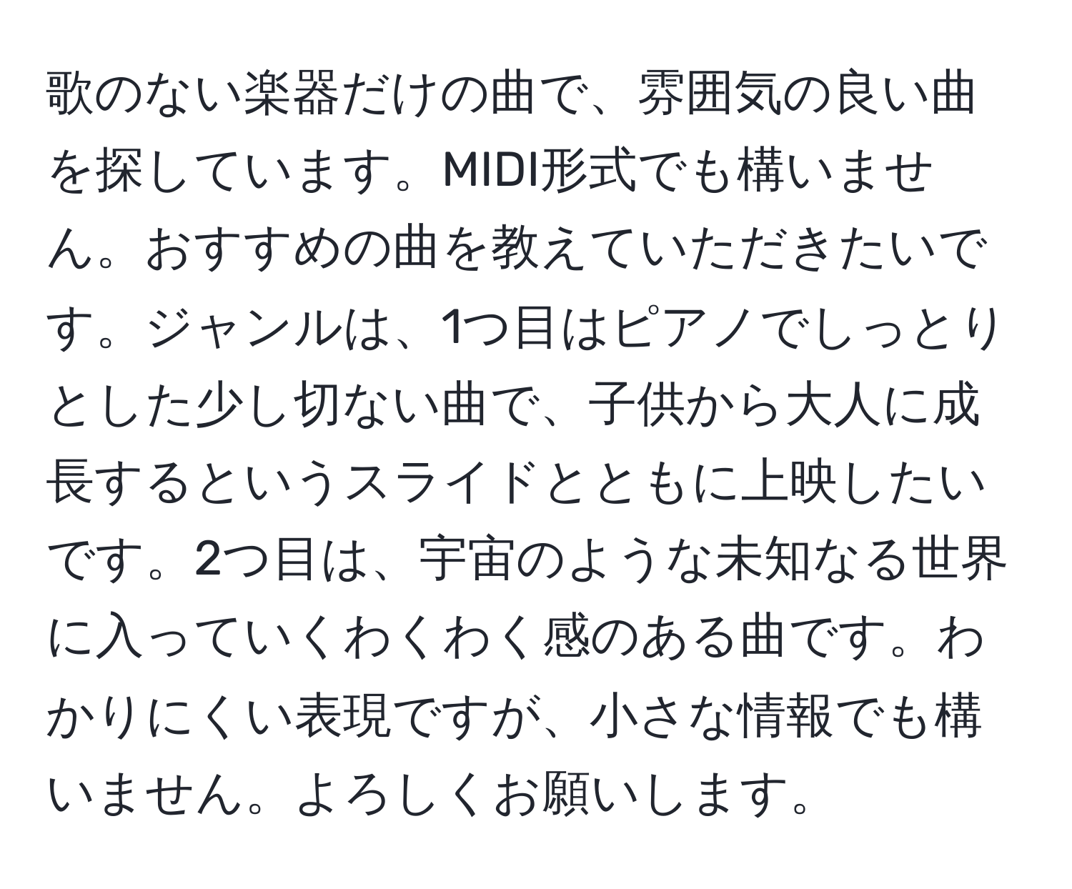 歌のない楽器だけの曲で、雰囲気の良い曲を探しています。MIDI形式でも構いません。おすすめの曲を教えていただきたいです。ジャンルは、1つ目はピアノでしっとりとした少し切ない曲で、子供から大人に成長するというスライドとともに上映したいです。2つ目は、宇宙のような未知なる世界に入っていくわくわく感のある曲です。わかりにくい表現ですが、小さな情報でも構いません。よろしくお願いします。