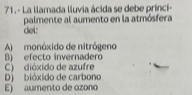 71.- La llamada lluvia ácida se debe princi-
palmente al aumento en la atmósfera
del:
A) monóxido de nitrógeno
B) efecto invernadero
C) dióxido de azufre
D) bióxido de carbono
E) aumento de ozono