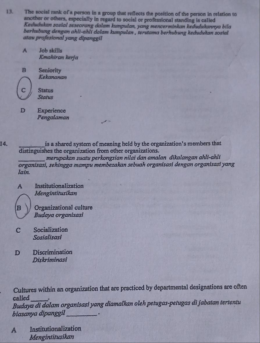 The social rank of a person in a group that reflects the position of the person in relation to
another or others, especially in regard to social or professional standing is called
Kedudukan sosial seseorang dalam kumpulan, yang mencerminkan kedudukannya bila
berhubung dengan ahli-ahli dalam kumpulan , terutama berhubung kedudukan sosial 
atau profesional yang dipanggil
A Job skills
Kmahiran kerja
B Seniority
Kekananan
C Status
Status
D Experience
Pengalaman
I4. _is a shared system of meaning held by the organization’s members that
distinguishes the organization from other organizations.
_merupakan suatu perkongsian nilai dan amalan dikalangan ahli-ahli
organisasi, sehingga mampu membezakan sebuah organisasi dengan organisasi yang
lain.
A Institutionalization
Mengintitusikan
B Organizational culture
Budaya organisasi
C Socialization
Sosialisasi
D Discrimination
Diskriminasi
Cultures within an organization that are practiced by departmental designations are often
called_ .
Budaya di dalam organisasi yang diamalkan oleh petugas-petugas di jabatan tertentu
biasanya dipanggil_ .
A Institutionalization
Mengintitusikan