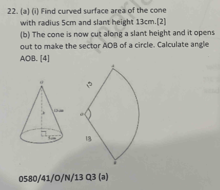 Find curved surface area of the cone 
with radius 5cm and slant height 13cm.[2] 
(b) The cone is now cut along a slant height and it opens 
out to make the sector AOB of a circle. Calculate angle
AOB. [4] 
0580/41/O/N/13 Q3 (a)