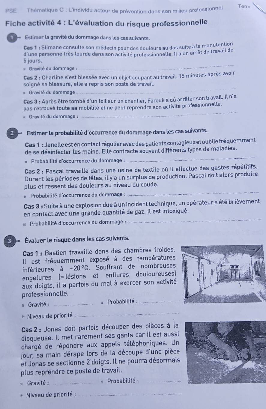 PSE Thématique C : L'individu acteur de prévention dans son milieu professionnel Term
Fiche activité 4 : L'évaluation du risque professionnelle
Estimer la gravité du dommage dans les cas suivants.
Cas 1 : Slimane consulte son médecin pour des douleurs au dos suite à la manutention
d'une personne très lourde dans son activité professionnelle. Il a un arrêt de travail de
_
5 jours.
Gravité du dommage :
Cas 2 : Charline s'est blessée avec un objet coupant au travail. 15 minutes après avoir
_
soigné sa blessure, elle a repris son poste de travail.
* Gravité du dommage :
Cas 3 : Après être tombé d´un toit sur un chantier, Farouk a dû arrêter son travail. Il n'a
_
pas retrouvé toute sa mobilité et ne peut reprendre son activité professionnelle.
Gravité du dommage :
2  Estimer la probabilité d'occurrence du dommage dans les cas suivants.
Cas 1 : Janelle est en contact régulier avec des patients contagieux et oublie fréquemment
de se désinfecter les mains. Elle contracte souvent différents types de maladies.
* Probabilité d'occurrence du dommage :
_
Cas 2 : Pascal travaille dans une usine de textile où il effectue des gestes répétitifs.
Durant les périodes de fêtes, il y a un surplus de production. Pascal doit alors produire
_
plus et ressent des douleurs au niveau du coude.
* Probabilité d'occurrence du dommage :
Cas 3 : Suite à une explosion due à un incident technique, un opérateur a été brièvement
en contact avec une grande quantité de gaz. Il est intoxiqué.
Probabilité d'occurrence du dommage :
_
30 Évaluer le risque dans les cas suivants.
Cas1 : Bastien travaille dans des chambres froides.
Il est fréquemment exposé à des températures
inférieures à -20°C Souffrant de nombreuses
engelures (= lésions et enflures douloureuses)
aux doigts, il a parfois du mal à exercer son activité
professionnelle.
* Gravité : _* Probabilité :_
Niveau de priorité :
_
Cas 2 : Jonas doit parfois découper des pièces à la
disqueuse. Il met rarement ses gants car il est aussi
chargé de répondre aux appels téléphoniques. Un
jour, sa main dérape lors de la découpe d'une pièce
et Jonas se sectionne 2 doigts. Il ne pourra désormais
plus reprendre ce poste de travail.
Gravité : _* Probabilité :_
Niveau de priorité :_