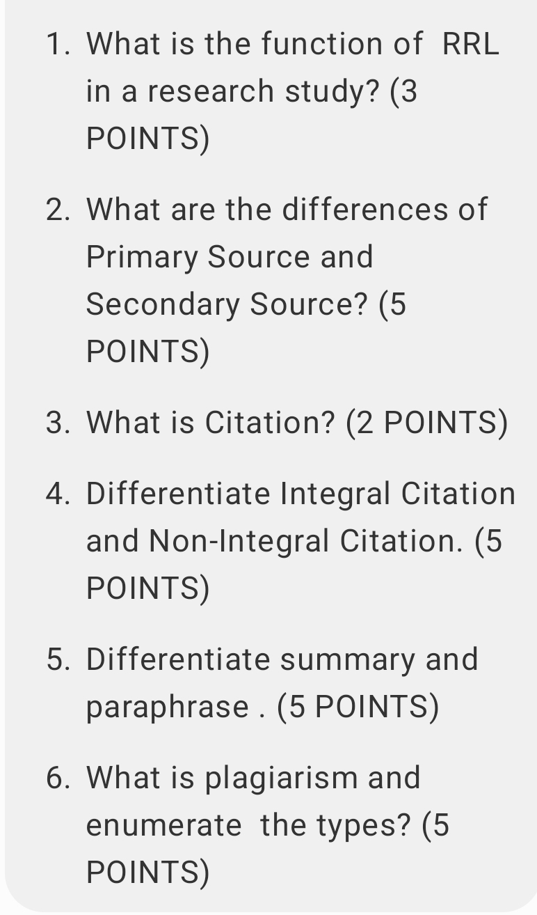 What is the function of RRL 
in a research study? (3 
POINTS) 
2. What are the differences of 
Primary Source and 
Secondary Source? (5 
POINTS) 
3. What is Citation? (2 POINTS) 
4. Differentiate Integral Citation 
and Non-Integral Citation. (5 
POINTS) 
5. Differentiate summary and 
paraphrase . (5 POINTS) 
6. What is plagiarism and 
enumerate the types? (5 
POINTS)