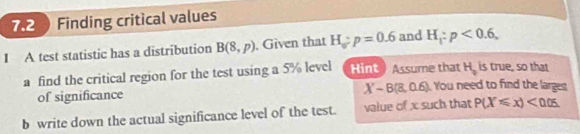 7.2 Finding critical values 
I A test statistic has a distribution B(8,p) , Given that H_o:p=0.6 and H_1:p<0.6, 
a find the critical region for the test using a 5% level Hint ) Assume that H_0 is true, so that 
of significance
X-B(8,0.6) You need to find the larges 
b write down the actual significance level of the test. value of x such that P(X≤slant x)<0.05