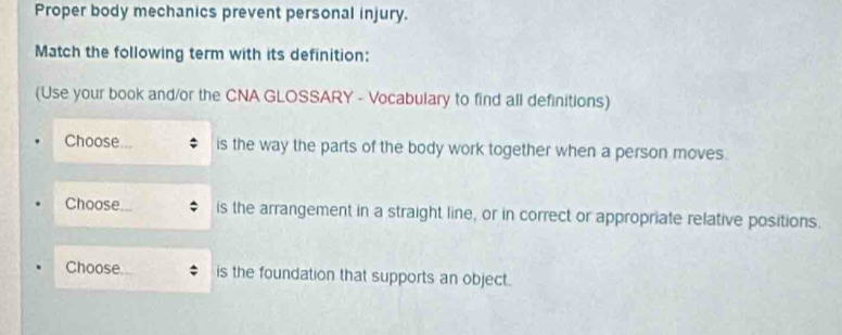 Proper body mechanics prevent personal injury. 
Match the following term with its definition: 
(Use your book and/or the CNA GLOSSARY - Vocabulary to find all definitions) 
Choose is the way the parts of the body work together when a person moves. 
Choose. is the arrangement in a straight line, or in correct or appropriate relative positions. 
Choose is the foundation that supports an object.