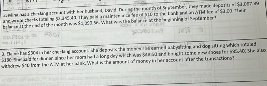 Mina has a checking account with her husband, David. During the month of September, they made deposits of $3,067.89
and wrote checks totaling $2,345.40. They paid a maintenance fee of $10 to the bank and an ATM fee of $3.00. Their 
balance at the end of the month was $1,090.56. What was the balance at the beginning of September? 
3. Elaine has $304 in her checking account. She deposits the money she earned babysitting and dog sitting which totaled
$180. She paid for dinner since her mom had a long day which was $48.50 and bought some new shoes for $85.40 : She also 
withdrew $40 from the ATM at her bank. What is the amount of money in her account after the transactions?